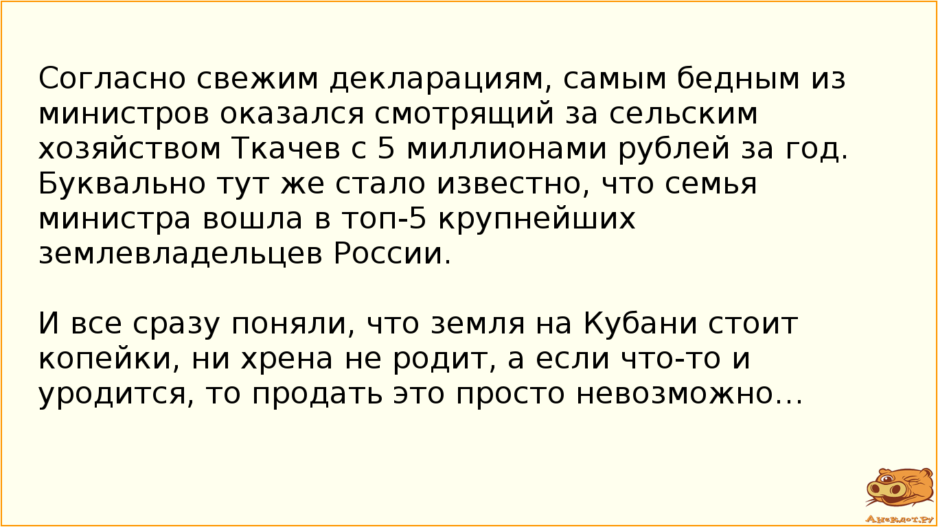 Согласно свежим декларациям, самым бедным из министров оказался смотрящий за сельским хозяйством Ткачев с 5 миллионами рублей за год. Буквально тут же стало известно, что семья министра вошла в топ-5 крупнейших землевладельцев России. И все сразу поняли, что земля на Кубани стоит копейки, ни хрена не родит, а если что-то и уродится, то продать это просто невозможно…