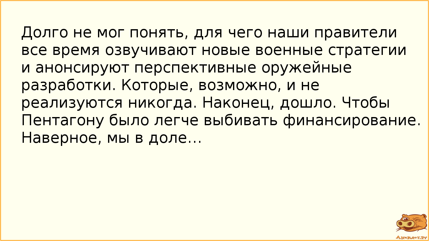 Долго не мог понять, для чего наши правители все время озвучивают новые военные стратегии и анонсируют перспективные оружейные разработки. Которые, возможно, и не реализуются никогда. Наконец, дошло. Чтобы Пентагону было легче выбивать финансирование. Наверное, мы в доле…